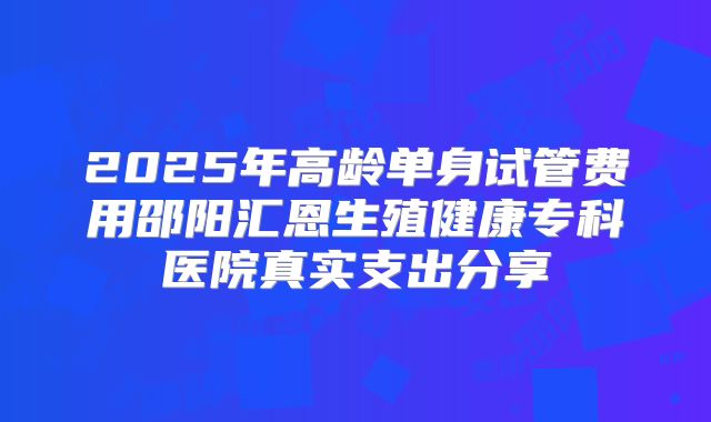 2025年高龄单身试管费用邵阳汇恩生殖健康专科医院真实支出分享