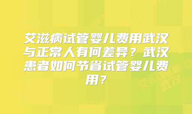 艾滋病试管婴儿费用武汉与正常人有何差异?武汉患者如何节省试管婴儿费用?