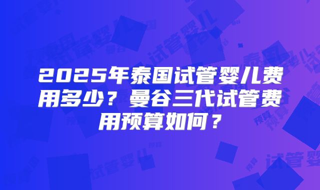 2025年泰国试管婴儿费用多少？曼谷三代试管费用预算如何？