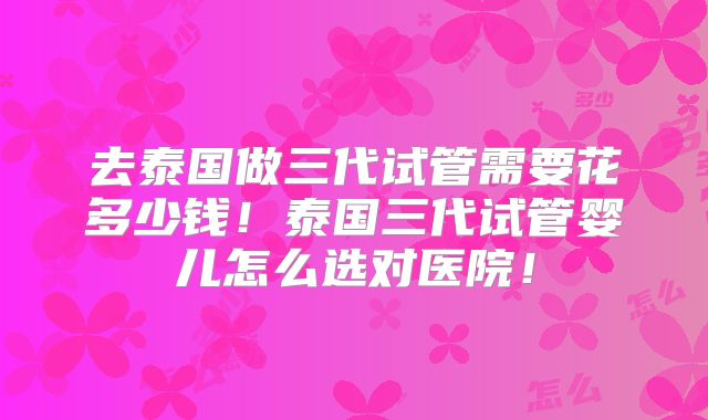 去泰国做三代试管需要花多少钱！泰国三代试管婴儿怎么选对医院！