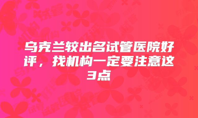 乌克兰较出名试管医院好评，找机构一定要注意这3点