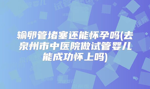 输卵管堵塞还能怀孕吗(去泉州市中医院做试管婴儿能成功怀上吗)