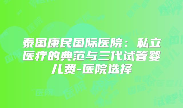泰国康民国际医院:私立医疗的典范与三代试管婴儿费-医院选择