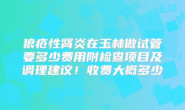 狼疮性肾炎在玉林做试管要多少费用附检查项目及调理建议!收费大概多少