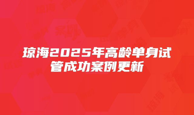 琼海2025年高龄单身试管成功案例更新