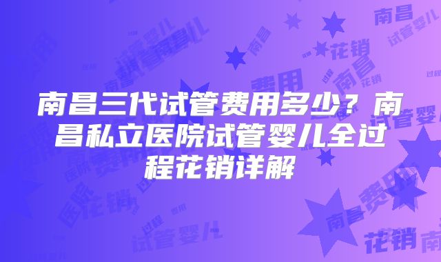 南昌三代试管费用多少？南昌私立医院试管婴儿全过程花销详解