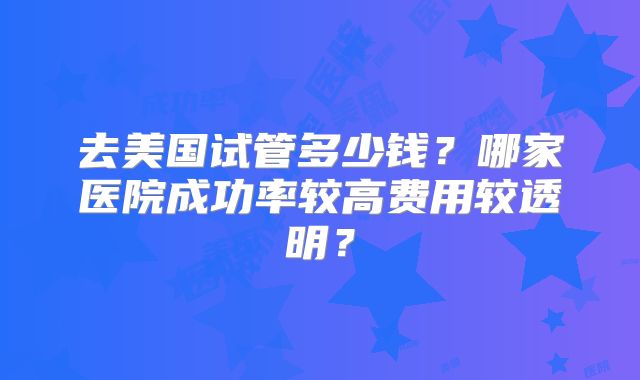 去美国试管多少钱?哪家医院成功率较高费用较透明?