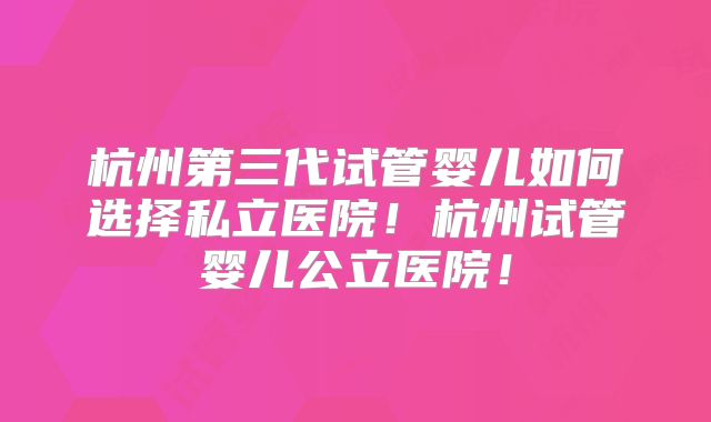 杭州第三代试管婴儿如何选择私立医院!杭州试管婴儿公立医院!