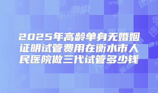 2025年高龄单身无婚姻证明试管费用在衡水市人民医院做三代试管多少钱