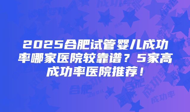 2025合肥试管婴儿成功率哪家医院较靠谱?5家高成功率医院推荐!