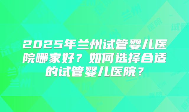 2025年兰州试管婴儿医院哪家好?如何选择合适的试管婴儿医院?