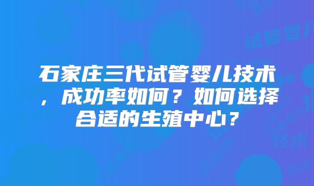 石家庄三代试管婴儿技术,成功率如何?如何选择合适的生殖中心?