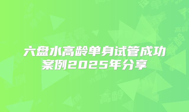 六盘水高龄单身试管成功案例2025年分享