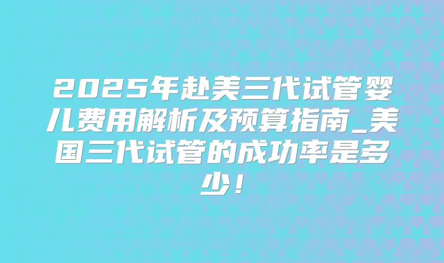 2025年赴美三代试管婴儿费用解析及预算指南_美国三代试管的成功率是多少!