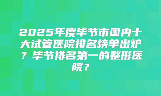 2025年度毕节市国内十大试管医院排名榜单出炉？毕节排名第一的整形医院？