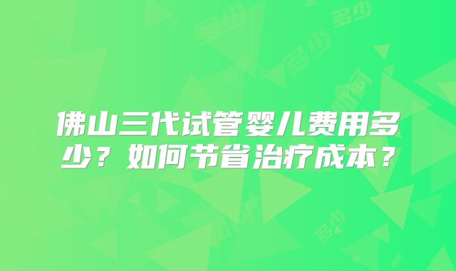 佛山三代试管婴儿费用多少?如何节省治疗成本?
