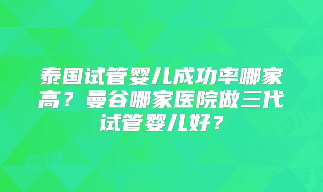 泰国试管婴儿成功率哪家高?曼谷哪家医院做三代试管婴儿好?