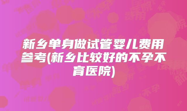 新乡单身做试管婴儿费用参考(新乡比较好的不孕不育医院)