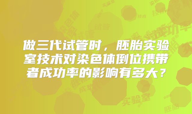 做三代试管时,胚胎实验室技术对染色体倒位携带者成功率的影响有多大?