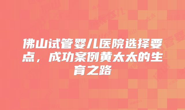 佛山试管婴儿医院选择要点，成功案例黄太太的生育之路