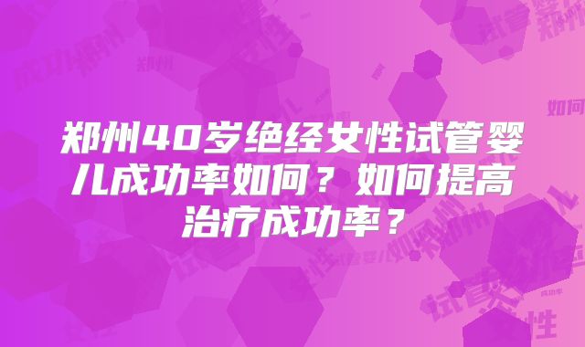 郑州40岁绝经女性试管婴儿成功率如何?如何提高治疗成功率?