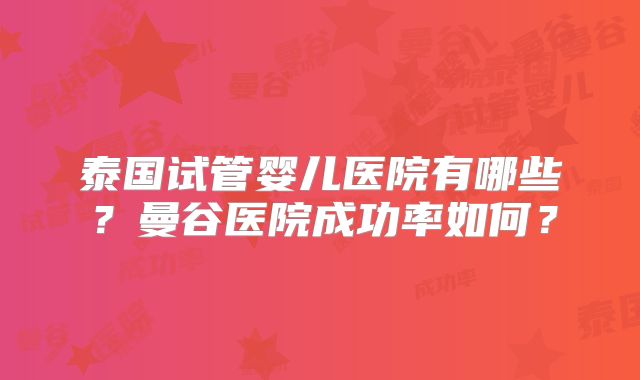 泰国试管婴儿医院有哪些?曼谷医院成功率如何?
