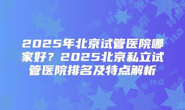 2025年北京试管医院哪家好？2025北京私立试管医院排名及特点解析