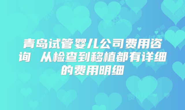 青岛试管婴儿公司费用咨询 从检查到移植都有详细的费用明细