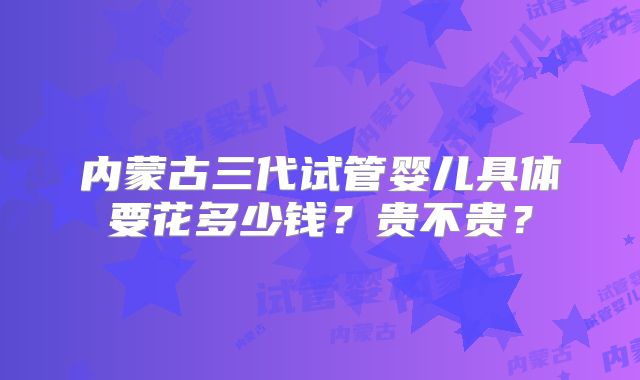 内蒙古三代试管婴儿具体要花多少钱？贵不贵？