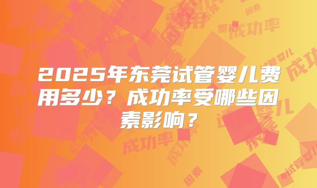 2025年东莞试管婴儿费用多少？成功率受哪些因素影响？