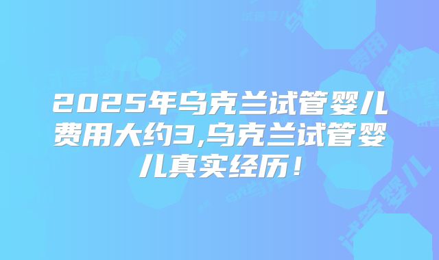 2025年乌克兰试管婴儿费用大约3,乌克兰试管婴儿真实经历!
