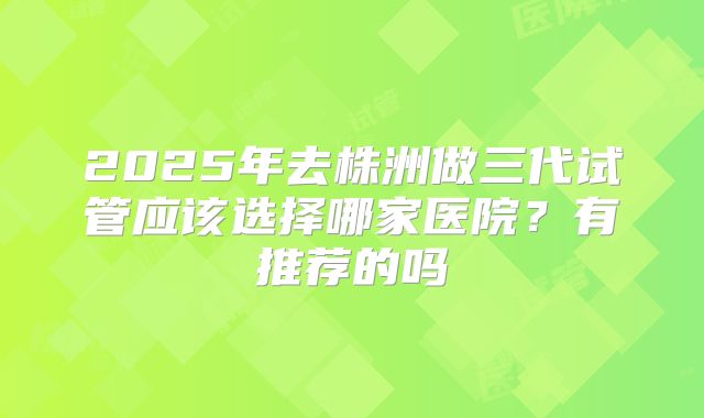 2025年去株洲做三代试管应该选择哪家医院?有推荐的吗