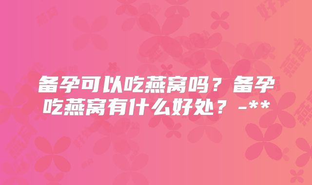 备孕可以吃燕窝吗？备孕吃燕窝有什么好处？-**
