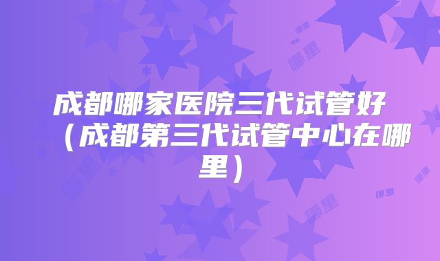 成都哪家医院三代试管好(成都第三代试管中心在哪里)