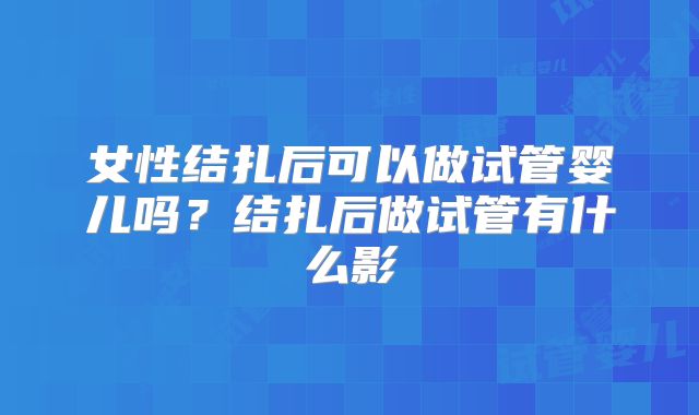 女性结扎后可以做试管婴儿吗?结扎后做试管有什么影