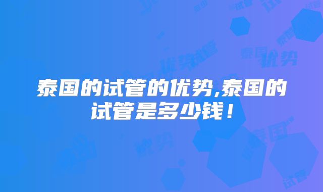 泰国的试管的优势,泰国的试管是多少钱!