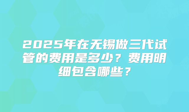 2025年在无锡做三代试管的费用是多少？费用明细包含哪些？