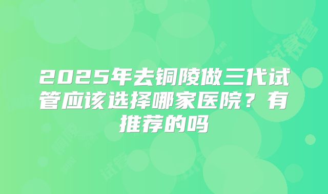 2025年去铜陵做三代试管应该选择哪家医院？有推荐的吗