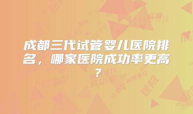 成都三代试管婴儿医院排名,哪家医院成功率更高?