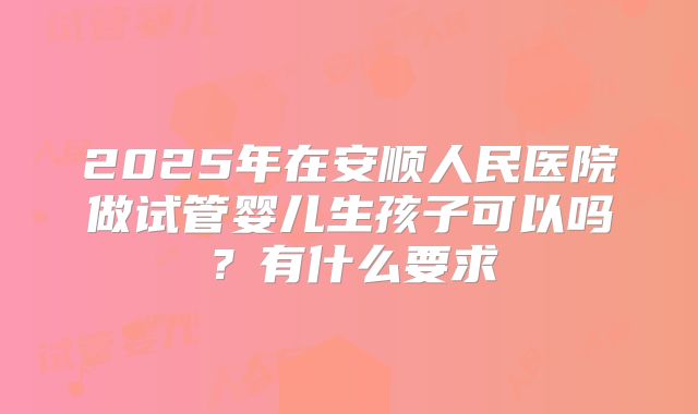 2025年在安顺人民医院做试管婴儿生孩子可以吗？有什么要求
