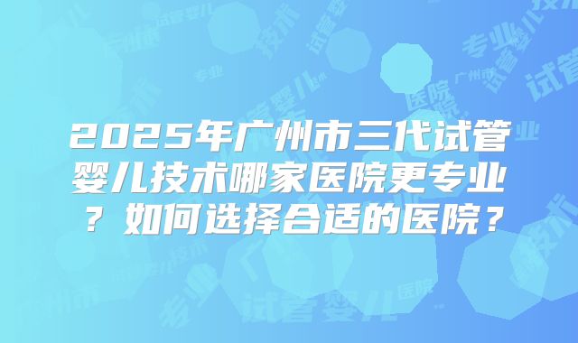 2025年广州市三代试管婴儿技术哪家医院更专业?如何选择合适的医院?