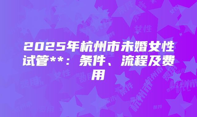2025年杭州市未婚女性试管**：条件、流程及费用
