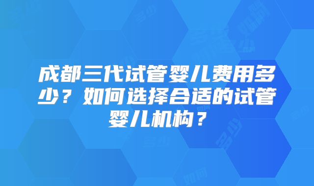 成都三代试管婴儿费用多少?如何选择合适的试管婴儿机构?