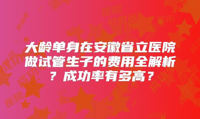 大龄单身在安徽省立医院做试管生子的费用全解析?成功率有多高?