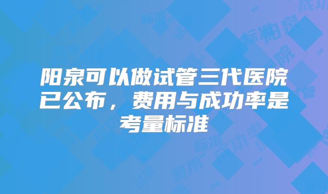 阳泉可以做试管三代医院已公布，费用与成功率是考量标准