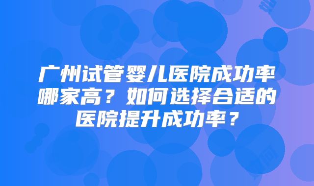 广州试管婴儿医院成功率哪家高?如何选择合适的医院提升成功率?