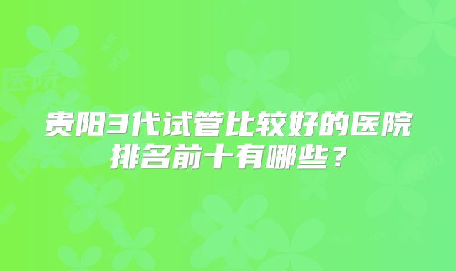 贵阳3代试管比较好的医院排名前十有哪些?