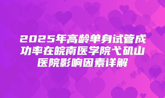 2025年高龄单身试管成功率在皖南医学院弋矶山医院影响因素详解