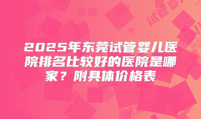 2025年东莞试管婴儿医院排名比较好的医院是哪家?附具体价格表