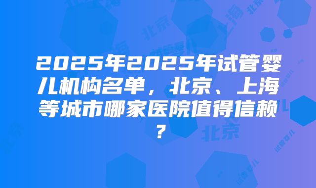 2025年2025年试管婴儿机构名单,北京、上海等城市哪家医院值得信赖?